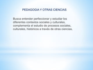 PEDAGOGIA Y OTRAS CIENCIAS
Busca entender perfeccionar y estudiar los
diferentes contextos sociales y culturales,
complementa el estudio de procesos sociales,
culturales, históricos a través de otras ciencias,
 