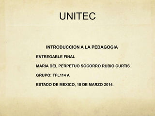 UNITEC
INTRODUCCION A LA PEDAGOGIA
ENTREGABLE FINAL
MARIA DEL PERPETUO SOCORRO RUBIO CURTIS
GRUPO: TFL114 A
ESTADO DE MEXICO, 18 DE MARZO 2014.
 