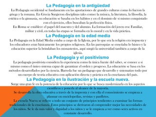 La Pedagogía en la antigüedad
La Pedagogía occidental se fundamento en las aportaciones de grandes culturas como lo fueron la
griega y la romana. En Grecia Surgieron disciplinas tales como: la música, la literatura, la filosofía, la
estética o la gimnasia, su educación se basaba en los hábitos y en el dominio de si mismo conquistado
con el ejercicio, ellos buscaban la perfección física.
En Roma se establece el papel del maestro y del alumno. La formación del joven era: Familiar,
militar y civil, en todas las etapas se formaba en lo moral y en la vida práctica.
La Pedagogía en la edad media
La Pedagogía en la Edad Media estaba a cargo de la Iglesia, por lo que era la religión era impuesta y
los educadores eran básicamente los propios religiosos. En las parroquias se enseñaba lo básico y la
educación superior la brindaban los monasterios, aquí surgió la universidad también a cargo de la
iglesia.
La Pedagogía y el positivismo
La pedagogía positivista considera la experiencia como la única fuente del saber, se conoce a si
mismo como el único sistema capaz de garantizar el orden y progreso. La educación se basa en los
métodos desarrollados por la ciencia. Barreda fue un pedagogo que desarrollo y sistematizo todo por
un cuerpo de teoría educativa con aplicación directa y práctica en la enseñanza del país.
La Pedagogía en la ilustración y la escuela nueva.
Surge una gran fe en la potencia de la educación por lo que se busca modernizarla en los aspectos
científicos y ponerla al alcance de la mayoría.
Se desarrolla la obra educativa a través de la imprenta y con ella el conocimiento se empieza a
plasmar en enciclopedias, revistas y panfletos.
La escuela Nueva se refiere a todo un conjunto de principios tendientes a examinar las formas
tradicionales de la enseñanza. Estos principios se derivaron al comprender mejor las necesidades de
los niños. Se le da más valor y dignidad a los niños y se le empieza a ver como seres activos en
constante desarrollo.
 