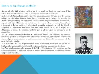 Historia de la pedagogía en México
Durante el siglo XVI la iglesia católica, fue la encargada de dirigir las parroquias de los
indios, llamadas “doctrinas”, y ellos se encargaban de evangelizar y enseñar.
En la época de Gómez Farías entra en acción la constitución de 1824, en favor del sistema
público de educación, Gómez Farías fue el promotor de la Instrucción popular del
México Independiente, y fue así como el Estado tomo la responsabilidad de la educación.
A partir del siglo XX existieron 2 corrientes: los conservadores sostenían la enseñanza
religiosa de la Iglesia católica, el principio de autoridad eclesiástica y civil; los liberales
apoyaban la libertad de enseñanza, que esta fuera basada en la ciencia y que fuera
obligatoria, al menos la primaria, también que la iglesia dejara de encargarse de la
educación.
En 1885 el pedagogo suizo Enrique C. Rébsamen dividió a la Pedagogía en: general,
histórica y práctica, y distinguió entre educación e instrucción, entendiendo la educación
como adquirir conocimientos e instrucción como un desarrollo en aumento de las
capacidades del hombre.
El 5 de febrero de 1917 se promulga la actual Constitución mexicana. El articulo 3o.
legalizaba la enseñanza libre y se le dio la responsabilidad de la educación al estado.
Jose Vasconcelos inauguro los servicios de la SEP el 20 de julio de 1921 y puso en marcha
la alfabetización de la población rural y al mismo tiempo intentaron que el nivel cultural
del país fuera mas alto.
 