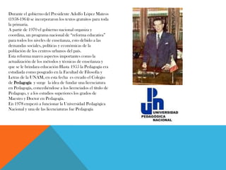 Durante el gobierno del Presidente Adolfo López Mateos
(1958-1964) se incorporaron los textos gratuitos para toda
la primaria.
A partir de 1970 el gobierno nacional organiza y
coordina, un programa nacional de “reforma educativa”
para todos los niveles de enseñanza, esto debido a las
demandas sociales, políticas y económicas de la
población de los centros urbanos del país.
Esta reforma marco aspectos importantes como la
actualización de los métodos y técnicas de enseñanza y
que se le brindara educación Hasta 1955 la Pedagogía era
estudiada como posgrado en la Facultad de Filosofía y
Letras de la UNAM, en esta fecha es creado el Colegio
de Pedagogía y surge la idea de fundar una licenciatura
en Pedagogía, concediéndose a los licenciados el título de
Pedagogo, y a los estudios superiores los grados de
Maestro y Doctor en Pedagogía.
En 1978 empezó a funcionar la Universidad Pedagógica
Nacional y una de las licenciaturas fue Pedagogía
 