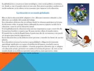 La globalización es un proceso tanto tecnológico, como social, político, económico,
etc. donde se une el mundo entero en uno solo. Este proceso produce cambios en el
medio ambiente, en la cultura, en la economía y por supuesto en la educación.
La educación en un mundo globalizado
Hoy en día la educación debe adaptarse a los diferentes entornos culturales y a las
diferentes necesidades del mundo del trabajo.
Los educadores debemos dar un enfoque donde los alumnos participen en la toma
de decisiones sobre su propio futuro, utilizando los nuevos espacios sociales de la
educación como lo son la educación virtual.
Con la globalización la educación toma aun mas importancia ya que a través de ella
formaremos hombres y mujeres que llevaran nuestra cultura al mundo entero.
El mundo hoy en día ha llegado hasta el punto mas alto de crecimiento y esto puede
ser riesgoso para nuestra supervivencia.
En la educación hoy en día debemos tener presente y entender los limites de nuestro
planeta.
Los educadores tenemos la enorme responsabilidad y obligación de transmitir
aprendizaje significativo en cuanto a la población del paneta, enseñarles nuevas
formas de satisfacer las necesidades, construir propuestas educativas que se adapten
a la educación actual y promover un cambio en la forma de pensar y de vivir en este
mundo donde ya no debemos permitir tanta pobreza, tanta ignorancia , tanta
violencia y destrucción de nuestro medio ambiente.
 