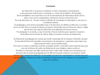 Conclusión:
La educación es un proceso mediante el cual se transmiten conocimientos,
a otras personas, todo lo que se transmite es a través de la palabra y del ejemplo.
En la actualidad es necesario hacer uso de las herramientas de informática dentro de las
aulas, como son la computadora, el internet, el correo electrónico, los
foros de discusión, etc. Ya que estamos rodeados de tecnología en todas partes y aun mas en
el ambiente laboral.
La pedagogía es una ciencia maravillosa que en lo personal me deleita escribir, leer y escuchar
acerca de ella. Esta se encarga de diseñar, proponer, desarrollar nuevas formas de educar y vigilar
que las leyes que rigen la educación sean aplicadas de forma correcta.
Un pedagogo es un artista, ya que al enseñar y buscar métodos para capacitar a la gente o
desarrollar nuevas formar de educar utiliza en muchas ocasiones la inspiración.
La historia de la pedagogía nos enseña que desde el principio de los tiempos el hombre siempre
ha buscado la forma de transmitir conocimientos, de prepararse y capacitarse para lograr una
superación personal y así un mundo mejor.
Creo que en cuanto a educación si hemos avanzado mucho, se ha dado mayor apertura para que
esta este al alcance de todos sin distinción de raza, religión, estatus social, etc.
También es cierto que aun falta mucho por hacer sobre todo cuando nos encontramos con
personas que no aman la pedagogía pero la diferencia puede empezar con nosotros, desde
nuestra casa y nuestra área laboral y así transmitir con amor los conocimientos y formar personas
que mas allá de trabajar por recibir un beneficio lo hagan por servir y aportar a su comunidad lo
mejor de si mismos.
 