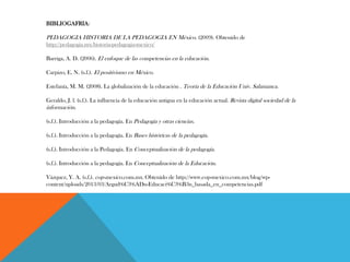 BIBLIOGAFRIA:
PEDAGOGIA HISTORIA DE LA PEDAGOGIA EN México. (2009). Obtenido de
http://pedagogia.mx/historia-pedagogia-mexico/
Barriga, A. D. (2006). El enfoque de las competencias en la educación.
Carpizo, E. N. (s.f.). El positivismo en México.
Estefanía, M. M. (2008). La globalización de la educación . Teoría de la Educación Univ. Salamanca.
Geraldo, J. l. (s.f.). La influencia de la educación antigua en la educación actual. Revista digital sociedad de la
información.
(s.f.). Introducción a la pedagogía. En Pedagogía y otras ciencias.
(s.f.). Introducción a la pedagogía. En Bases históricas de la pedagogía.
(s.f.). Introducción a la Pedagogía. En Conceptualización de la pedagogía.
(s.f.). Introducción a la pedagogía. En Conceptualización de la Educación.
Vázquez, Y. A. (s.f.). cop-mexico.com.mx. Obtenido de http://www.cop-mexico.com.mx/blog/wp-
content/uploads/2013/03/Argud%C3%ADn-Educaci%C3%B3n_basada_en_competencias.pdf
 