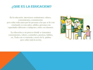En la educación intervienen sentimientos, valores,
conocimientos, comunicación
pero sobre todo amor por las personas a las que se les esta
enseñando ya sean niños, adultos, personas con
capacidades diferentes o indigentes, todos son alumnos.
La educación es un proceso donde se transmiten
conocimientos, valores, costumbres, practicas, hábitos,
etc. Todo esto se transmite a través de la palabra
pero sobre todo la acción.
 