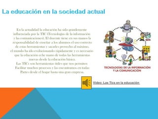 En la actualidad la educación ha sido grandemente
influenciada por la TIC (Tecnologías de la información
y las comunicaciones). El docente tiene en sus manos la
responsabilidad de enseñar a los alumnos el uso correcto
de estas herramientas y sacarles provecho al máximo.
el mundo ha ido evolucionando rápidamente y es necesario
que la educación eche mano de todas las herramientas
nuevas desde la educación básica.
Las TICs son herramientas útiles que nos permiten
Facilitar muchos procesos y las encontramos en todas
Partes desde el hogar hasta una gran empresa.
Video: Las Tics en la educación
 