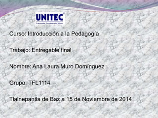 Curso: Introducción a la Pedagogía
Trabajo: Entregable final
Nombre: Ana Laura Muro Domínguez
Grupo: TFL1114
Tlalnepantla de Baz a 15 de Noviembre de 2014
 