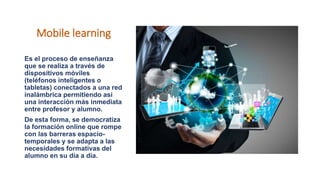 Mobile learning
Es el proceso de enseñanza
que se realiza a través de
dispositivos móviles
(teléfonos inteligentes o
tabletas) conectados a una red
inalámbrica permitiendo así
una interacción más inmediata
entre profesor y alumno.
De esta forma, se democratiza
la formación online que rompe
con las barreras espacio-
temporales y se adapta a las
necesidades formativas del
alumno en su día a día.
 