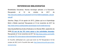 REFERENCIAS BIBLIOGRAFÍAS
Modalidades Educativas. Nuevas tecnología aplicada a la Educación.
Recuperado el 19 de octubre de 2017 de
http://aducarte.weebly.com/uploads/5/1/2/7/5127290/modalidades_educati
vas.pdf
Sánchez, Diego (10 de agosto de 2017) ¿Sabes qué es el Aprendizaje
Móvil o Mobile Learning? Recuperado el 12 de noviembre de 2017 de
http://www.vertice.org/blog/sabes-aprendizaje-movil-mobile-learning/
Islas,Claudia/Martínez,Evelio.(Publicado en la Revista RED, septiembre de
2008) El uso de las TIC como apoyo a las actividades docentes.
Recuperado el 12 de noviembre de 2017 de http://www.eveliux.com/mx/El-
uso-de-las-TIC-como-apoyo-a-las-actividades-docentes.html
En Ticconfio. (2015)¿Qué son y para qué sirven las TIC? Recuperado el 19 de
octubre de 2017, de En Ticconfio Sitio web: http://www.enticconfio.gov.co/que-
son-las-tic-hoy
 
