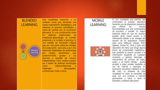 MOBILE
LEARNING
Es una modalidad que permite dar
continuidad al proceso educativo
haciendo uso de dispositivos pequeños
que ofrecen las mismas
funcionalidades que una computadora
de escritorio o portátil. Su mayor
potencial radica en que los usuarios
pueden tener mayor acceso a la
información debido a las ventajas del
tamaño de los dispositivos móviles
tales como teléfonos móviles, PDA,
tabletas, Pocket PC, iPod y todo otro
dispositivo de mano que tenga alguna
forma de conectividad inalámbrica..
Esto posibilita al usuario acceder a la
información requerida en cualquier
momento y generar descargas e
intercambios de archivos de video,
audio, y al mismo tiempo puede
acceder a redes sociales mediante el
uso de internet y participar en
escenarios educativos mediante el uso
del chat. La limitante de ésta
modalidad es sobre la necesidad de
estar con una conexión a internet
permanente y sobre si tiene el
hardware y software adecuados.
BLENDED
LEARNING
Esta modalidad responde a un
contexto social que demanda una
nueva organización pedagógica, que
relacione el proceso tecnológico y
social de cambio con la innovación
educativa. Es una combinación entre
los sistemas tradicionales de
enseñanza-aprendizaje, el modelo
presencial y el modelo e-learning. Es
una medida de formación integral
que por una parte utiliza las ventajas
de la educación cara-cara, y por otra
desarrolla habilidades de aprendizaje
por medios electrónicos que
posteriormente ayuden a sus
alumnos a estudiar de manera
independiente. Estos medios pueden
ser a través de distintas tecnologías
como videoconferencias o
materiales descargables,
conferencias, chats o foros.
 