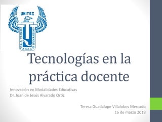 Tecnologías en la
práctica docente
Innovación en Modalidades Educativas
Dr. Juan de Jesús Alvarado Ortiz
Teresa Guadalupe Villalobos Mercado
16 de marzo 2018
 