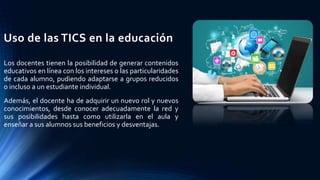 Uso de las TICS en la educación
Los docentes tienen la posibilidad de generar contenidos
educativos en línea con los intereses o las particularidades
de cada alumno, pudiendo adaptarse a grupos reducidos
o incluso a un estudiante individual.
Además, el docente ha de adquirir un nuevo rol y nuevos
conocimientos, desde conocer adecuadamente la red y
sus posibilidades hasta como utilizarla en el aula y
enseñar a sus alumnos sus beneficios y desventajas.
 