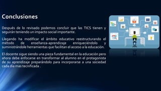 Conclusiones
Después de lo revisado podemos concluir que las TICS tienen y
seguirán teniendo un impacto social importante.
Llegando ha modificar el ámbito educativo reestructurando el
método de enseñanza-aprendizaje enriqueciéndolo y
suministrándole herramientas que facilitan el acceso a la educación.
El docente sigue siendo una pieza fundamental en la educación pero
ahora debe enfocarse en transformar al alumno en el protagonista
de su aprendizaje preparándolo para incorporarse a una sociedad
cada día mas tecnificada .
 