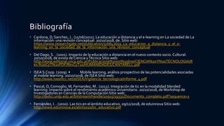 Bibliografía
• Cardona, D, Sanchez, J.. (15/06/2011). La educación a distancia y el e-learning en La sociedad de La
información: una revisión conceptual. 20/10/2018, de. Sitio web:
https://www.researchgate.net/publication/316842659_La_educacion_a_distancia_y_el_e-
learning_en_la_sociedad_de_la_informacion_una_revision_conceptual
• Del Dago, S. . (2001). Impacto de la educación a distancia en el nuevo contexto socio. Cultural.
20/10/2018, de evista de Ciencia yTécnica Sitio web:
http://www.editorial.unca.edu.ar/Publicacione%20on%20line/CIENCIA%20Y%20TECNOLOGIA/R
ev.%20CyT%20PDF/RevCyT10/HUMANIDADES/CANTARELL.pdf
• ISEA S.Coop. (2009). • Mobile learning, análisis prospectivo de las potencialidades asociadas
al mobile learning. 20/10/2018, de ISEA Sitio web:
http://www.iseamcc.net/eISEA/Vigilancia_tecnologica/informe_4.pdf
• Pascal, O, Comoglio, M, Fernandez, M.. (2012). Integración de tic en la modalidad blended
learning: impacto sobre el rendimiento académico universitario. 20/10/2018, deWorkshop de
Investigadores en Ciencias de la Computación Sitio web:
http://sedici.unlp.edu.ar/bitstream/handle/10915/19332/Documento_completo.pdf?sequence=1
• Fernández, I. . (2010). Las tics en el ámbito educativo. 09/11/2018, de eduinnova Sitio web:
http://www.eduinnova.es/abril2010/tic_educativo.pdf
 