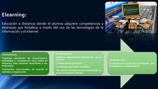 Elearning:
Educación a distancia donde el alumno adquiere competencias y
destrezas que fortalece a través del uso de las tecnologías de la
información y el internet
Características:
*Continua asimilación de conocimientos,
habilidades y competencias (muy usada en
empresas, para mantener capacitados a sus
empleados)
*Contenidos estructurados de acuerdo al
individuo u organización
Rol del docente:
mantiene comunicación bidireccional con el
alumno
* Presta ayuda como tutor
* no existe supervisión inmediata
*los tutores también tienen la flexibilidad de
acceso en espacio y tiempo
Rol del alumno:
El alumno es el centro de la formación pero
es autónomo e independiente.
 
