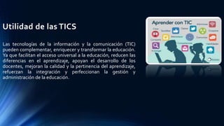 Utilidad de las TICS
Las tecnologías de la información y la comunicación (TIC)
pueden complementar, enriquecer y transformar la educación.
Ya que facilitan el acceso universal a la educación, reducen las
diferencias en el aprendizaje, apoyan el desarrollo de los
docentes, mejoran la calidad y la pertinencia del aprendizaje,
refuerzan la integración y perfeccionan la gestión y
administración de la educación.
 