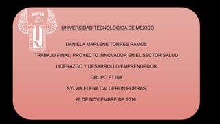 UNIVERSIDAD TECNOLOGICA DE MEXICO
DANIELA MARLENE TORRES RAMOS
TRABAJO FINAL; PROYECTO INNOVADOR EN EL SECTOR SALUD
LIDERAZGO Y DESARROLLO EMPRENDEDOR
GRUPO FT10A
SYLVIA ELENA CALDERON PORRAS
26 DE NOVIEMBRE DE 2016.
 