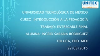 UNIVERSIDAD TECNOLÓGICA DE MÉXICO
CURSO: INTRODUCCIÓN A LA PEDAGOGÍA
TRABAJO: ENTREGABLE FINAL
ALUMNA: INGRID SARABIA RODRIGUEZ
TOLUCA, EDO. MEX
22/03/2015
 