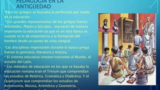 PEDAGOGÍA EN LA
ANTIGÜEDAD
*Para los griegos se buscaba la perfección por medio
de la educación.
* Sus grandes representantes de los griegos fueron
Aristóteles, Platón y Sócrates, marcaron de manera
importante la educación ya que es en esta época es
cuando se le da importancia a la formación del
hombre desde un punto de vista integral.
*Las disciplinas importantes durante la época griega
fueron la gimnasia, literatura y música.
* El sistema educativo romano transmito al Mundo, el
estudio del Latín.
* Los métodos de educación en los que se basaba la
educación romana eran el Trívium que comprendían
los estudios de Retórica, Gramática y Dialéctica. Y el
Quadrivium que comprendían los estudios de
Astronomía, Música, Aritmética y Geometría.
 
