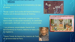 PEDAGOGÍA EN LA EDAD
MEDIA
*La educación se basa en el cristianismo y la regia
la iglesia.
*Surge a partir de la acida del Imperio Romano y
finaliza con el descubrimiento de América.
*Entre los sistemas educativos surgidos en esta
época están: la educación monástica, la catedralita
o episcopal y derivado a esta surge la universidad.
* Las primeras universidades fueron la de
París(Sorbona) en Francia, Bolonia en Italia y Oxford
en Inglaterra.
* Santo Tomás de Aquino fue maestro de Teología
en la Universidad de París.
 