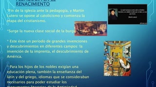 PEDAGOGÍA EN EL
RENACIMIENTO
*Fin de la iglesia ante la pedagogía, y Martín
Lutero se opone al catolicismo y comienza la
etapa del cristianismo.
*Surge la nueva clase social de la burguesía.
* Este éste un período de grandes invenciones
y descubrimientos en diferentes campos: la
invención de la imprenta, el descubrimiento de
América.
* Para los hijos de los nobles exigían una
educación plena, también la enseñanza del
latín y del griego, idiomas que se consideraban
necesarios para poder estudiar los
 