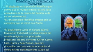 PEDAGOGÍA Y EL IDEALISMO Y EL
POSITIVISMO
* El idealismo es la posición filosófica que
afirma que el mundo exterior es una idea
procedente de la mente del hombre o de
un ser sobrenatural.
*Es una posición filosófica antigua que se
considera que se inició con Platón.
*El positivismo surge en Europa bajo la
Revolución Industrial y el decaimiento del
sentido religioso. Los principales
precusores de esta corriente fueron Comte,
Kant, Hume y Saint Simon, quienes
pretendian con esta corriente estudiar el
conocimiento científicamente valido así
 