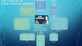 HISTORIA DE LA
EDUCACIÓN EN MÉXICO
Sus inicios se
ven desde que
llegaron los
españoles a
evangelizar a
los nativos de
cada región.
Después
vemos
como
durante
el
Porfiriato
se crea la
Escuela
Normal
de
Profesore
s.
El 5 de febrero de 1917
se da la Promulgación de
la Constitución Política.
En materia de educación
se estableció en ella; que
todo mexicano tiene
derecho tener una
educación laica, gratuita y
obligatoria.
El sistema que
regia la
educación
era La
Secretaria de
Instrucción
Publica y Bellas
Artes durante la
revolución
Se reorganizo
la educación
creando la
Secretaria de
Educación
Publica (SEP),
en
septiembre
de 1921;
bajo el
Durante 1917 y 1923
México ya contaba con
Universidades Estatales
en: Puebla, Michoacán,
Guadalajara San Luis
Potosi.
Durante el gobierno del
presidente Adolfo López
Mateos hiso su mayor
aportación que vemos hasta
nuestros días el reparto
texto gratuito a nivel
primaria
En 1970 el ex-presidente
Echeverría implementa
LA PRIMERA reforma
educativa.
Su principal
promotor y
primer Secretario
José Vasconcelos
 