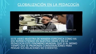 GLOBALIZACIÓN EN LA PEDAGOGÍA
ESTE VIDEO MUESTRA DE MANERA ESPECIFICA COMO HA
IDO REPERCUTIENDO EN NUESTRA VIDAS Y EN LA
PEDAGOGÍA ESTE FENOMENO MUNDIAL QUE SI AL MISMO
TIEMPO QUE SE PROPONEN CONSIDERACIONES PARA
PENSAR SUS RELACIONES NO EVIDENTES
 