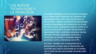 LAS NUEVAS
TECNOLOGÍAS Y
LA PEDAGOGÍA El modelo pedagógico con las nuevas tecnologías
es un intento para solucionar los problemas del
aprendizaje, incluir una nueva herramienta en
este proceso, mejorar el ambiente de aprendizaje,
cambiar el paradigma de la educación en el aula
de cuatro muros, alejada del contexto social en el
cual se circunscribe la escuela, favoreciendo un
aprendizaje lúdico, autónomo, presenta muchas
opciones virtuales agradables, atractivas y
novedosas, en donde el estudiante deja la
pasividad y entra a interactuar con el PC.
Así como también son un desarrollo de la
globalización al hacer que la información sea
accesible para toda la humanidad en un tiempo
real a través de una red mundial conocida como
 