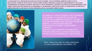 LA FINALIDAD DE LA PEDAGOGÍA SE BASA EN HACER ALUMNOS EN SUS DIVERSOS AMBITOS COMO LO ES EL
PSICOLOGICO, FAMILIAR, EDUCATIVO Y SOCIAL SERES DE BIEN, PERSONAS LLENAS DE CONOCIMIENTOS Y QUE SEAN
TRANSMISORES DE BUENOS VALORESS PARA QUE EL DIA DE MAÑANA SU DOCENTE SEA DIGNO DE RECONOCIMIENTO POR
HABER CONDUCIDO POR MEDIO DE LA ENSEÑANZA A UN INDIVIDO A EXPLOTAR TODAS US HABILIDADES COGNITIVAS Y
DEMÁS PARA SER UN SER QUE SE PUEDA DESARROLLAR EN CUALQUIER CAMPO SOCIAL.
EN AMERICA LATINA PODEMOS VER DE MANERA
DEPLORABLE LA EDUCACIÓN YA QUE NO
AVANZA DE LA MANERA CORRECTA. YA QUE
NOS ENCONTRAMOS CON FALACIAS FALSAS POR
EJEMPLO LA EDUCACIÓN DEBE SER
HUMANIZANTE.CUANDO TODOS SOMOS
HUMANOS…
OTRA ES EL SER HUMANO SE FORMA EN EL
PROCESO EDUCATIVO. ES FALSO POR QUE SE
FORMA MAS DE EXPERIENCIAS Y RELACIONES.
http://www.unes.edu.ve/index.php?optio
n=com_content&view=article&id=723
 