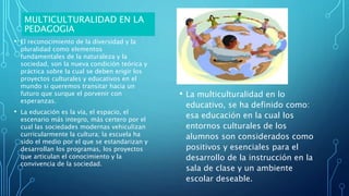 MULTICULTURALIDAD EN LA
PEDAGOGIA
• El reconocimiento de la diversidad y la
pluralidad como elementos
fundamentales de la naturaleza y la
sociedad, son la nueva condición teórica y
práctica sobre la cual se deben erigir los
proyectos culturales y educativos en el
mundo si queremos transitar hacia un
futuro que surque el porvenir con
esperanzas.
• La educación es la vía, el espacio, el
escenario más integro, más certero por el
cual las sociedades modernas vehiculizan
curricularmente la cultura; la escuela ha
sido el medio por el que se estandarizan y
desarrollan los programas, los proyectos
que articulan el conocimiento y la
convivencia de la sociedad.
• La multiculturalidad en lo
educativo, se ha definido como:
esa educación en la cual los
entornos culturales de los
alumnos son considerados como
positivos y esenciales para el
desarrollo de la instrucción en la
sala de clase y un ambiente
escolar deseable.
 