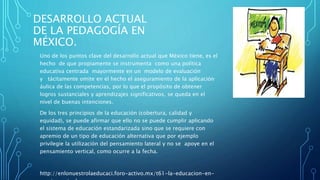 DESARROLLO ACTUAL
DE LA PEDAGOGÍA EN
MÉXICO.
Uno de los puntos clave del desarrollo actual que México tiene, es el
hecho de que propiamente se instrumenta como una política
educativa centrada mayormente en un modelo de evaluación
y tácitamente omite en el hecho el aseguramiento de la aplicación
áulica de las competencias, por lo que el propósito de obtener
logros sustanciales y aprendizajes significativos, se queda en el
nivel de buenas intenciones.
De los tres principios de la educación (cobertura, calidad y
equidad), se puede afirmar que ello no se puede cumplir aplicando
el sistema de educación estandarizada sino que se requiere con
apremio de un tipo de educación alternativa que por ejemplo
privilegie la utilización del pensamiento lateral y no se apoye en el
pensamiento vertical, como ocurre a la fecha.
http://enlonuestrolaeducaci.foro-activo.mx/t61-la-educacion-en-
 