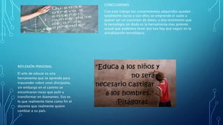 CONCLUSIONES.
Con este trabajo los conocimientos adquiridos quedan
totalmente claros y con ellos se emprende el vuelo a
querer ser un trasmisor de datos, y doy testimonio que
la tecnología sin duda es la herramienta mas potente
actual que podemos tener por eso hay que seguir en la
actualización tecnológica.
REFLEXIÓN PERSONAL
El arte de educar es una
herramienta que se aprende para
trascender sobre unos discípulos,
sin embargo en el camino se
encontraran rocas que pulir y
transformar en diamantes. Eso es
lo que realmente tiene como fin el
docente que realmente quiere
cambiar a su país.
 