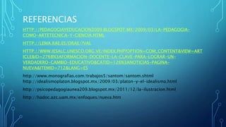 REFERENCIAS
HTTP://PEDAGOGIAYEDUCACION2009.BLOGSPOT.MX/2009/03/LA-PEDAGOGIA-
COMO-ARTETECNICA-Y-CIENCIA.HTML
HTTP://LEMA.RAE.ES/DRAE/?VAL
HTTP://WWW.IESALC.UNESCO.ORG.VE/INDEX.PHP?OPTION=COM_CONTENT&VIEW=ART
ICLE&ID=2768%3AFORMACION-DOCENTE-LA-CLAVE-PARA-LOGRAR-UN-
VERDADERO-CAMBIO-EDUCATIVO&CATID=126%3ANOTICIAS-PAGINA-
NUEVA&ITEMID=712&LANG=ES
http://www.monografias.com/trabajos5/santom/santom.shtml
http://idealismoplaton.blogspot.mx/2009/03/platon-y-el-idealismo.html
http://psicopedagogiaunea209.blogspot.mx/2011/12/la-ilustracion.html
http://hadoc.azc.uam.mx/enfoques/nueva.htm
 