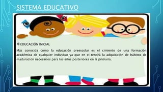 SISTEMA EDUCATIVO
EDUCACIÓN INICIAL
Más conocida como la educación preescolar es el cimiento de una formación
académica de cualquier individuo ya que en el tendrá la adquisición de hábitos de
maduración necesarios para los años posteriores en la primaria.
 