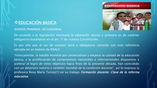 EDUCACIÓN BASICA
(KINDER,PRIMARIA, SECUNDARIA)
De acuerdo a la legislación mexicana la educación básica o primaria es de carácter
obligatoria basándose en el art. 3° de nuestra Constitución.
Es por ello que al ser de carácter laico y obligatorio coincido con esta referencia
ubicada en un boletín de IESALC
“Irónicamente, la batalla mundial por universalizar y mejorar la calidad de la educación
básica, y la proliferación de compromisos nacionales e internacionales dispuestos a
acelerar el logro de estos objetivos hacia fines de la presente década, han coincidido
con un deterioro notorio y también mundial de la condición docente”, así lo expresa la
profesora Rosa María Torres[1] en su trabajo Formación docente: Clave de la reforma
educativa.
 
