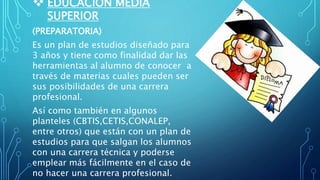  EDUCACIÓN MEDIA
SUPERIOR
(PREPARATORIA)
Es un plan de estudios diseñado para
3 años y tiene como finalidad dar las
herramientas al alumno de conocer a
través de materias cuales pueden ser
sus posibilidades de una carrera
profesional.
Así como también en algunos
planteles (CBTIS,CETIS,CONALEP,
entre otros) que están con un plan de
estudios para que salgan los alumnos
con una carrera técnica y poderse
emplear más fácilmente en el caso de
no hacer una carrera profesional.
 