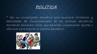 POLíTICA
* Ser un investigador educativo para encontrar fortalezas y
debilidades del funcionamiento de las políticas educativas
aportando elementos útiles que permiten implementar ajustes o
reformas para mejorar el sistema educativo.
 