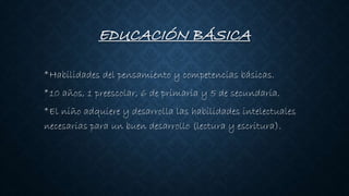 EDUCACIÓN BÁSICA
*Habilidades del pensamiento y competencias básicas.
*10 años, 1 preescolar, 6 de primaria y 5 de secundaria.
*El niño adquiere y desarrolla las habilidades intelectuales
necesarias para un buen desarrollo (lectura y escritura).
 