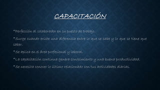 CAPACITACIÓN
*Perfección al colaborador en su puesto de trabajo.
*Surge cuando existe una diferencia entre lo que se sabe y lo que se tiene que
saber.
*Se aplica en el área profesional y laboral.
*La capacitación continua genera conocimiento y una buena productividad.
*Se necesita conocer lo último relacionado con tus actividades diarias.
 