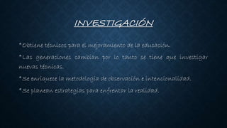 INVESTIGACIÓN
*Obtiene técnicos para el mejoramiento de la educación.
*Las generaciones cambian por lo tanto se tiene que investigar
nuevas técnicas.
*Se enriquece la metodología de observación e intencionalidad.
*Se planean estrategias para enfrentar la realidad.
 