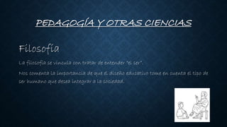 PEDAGOGÍA Y OTRAS CIENCIAS
Filosofía
La filosofía se vincula con tratar de entender “el ser”.
Nos comenta la importancia de que el diseño educativo tome en cuenta el tipo de
ser humano que desea integrar a la sociedad.
 