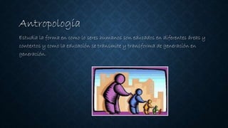 Antropología
Estudia la forma en como lo seres humanos son educados en diferentes áreas y
contextos y como la educación se transmite y transforma de generación en
generación.
 