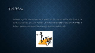 Política
Intenta que la educación sea a partir de la comprensión histórica a la
administración de una nación , para comprometer a los estudiantes a
actuar productivamente en el mejoramiento nacional.
 