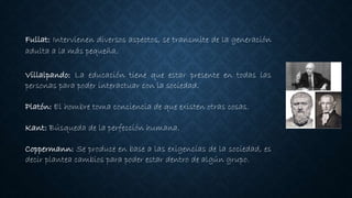 Fullat: Intervienen diversos aspectos, se transmite de la generación
adulta a la más pequeña.
Villalpando: La educación tiene que estar presente en todas las
personas para poder interactuar con la sociedad.
Platón: El hombre toma conciencia de que existen otras cosas.
Kant: Búsqueda de la perfección humana.
Coppermann: Se produce en base a las exigencias de la sociedad, es
decir plantea cambios para poder estar dentro de algún grupo.
 