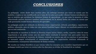 CONCLUSIONES
La pedagogía existe desde hace muchos años, sin embargo tenemos que tener en cuenta que los
modelos y reglas se van modificando con el paso de los años para poder obtener buenos estudiantes ya
que se tendrán que satisfacer las distintas formas de aprendizaje , ya que como lo muestra el video
seleccionado muchos docentes enseñan continuamente de la misma forma sin tomar en cuenta que
cada generación tendrá formas distintas de aprender.
La pedagogía puede ser utilizada en distintas áreas empresarial, cultural, psicológica, capacitación,
política, educación, pero en todas con una misma finalidad lograr obtener un resultado positivo en lo
que se está realizando.
La educación se considera se divide en diversas etapas inicial, básica, media, superior, todas de suma
importancia y sin poder cursar una sin antes haber concluido la anterior esto para poder tener la
preparación necesaria al momento de laborar, teniendo en cuenta que ahí no concluye el aprendizaje
es necesario seguir actualizando el conocimiento con una capacitación continua reforzando el
conocimiento y manejarnos laboralmente de forma correcta.
Me resulta un trabajo fructífero ya que retome todos los conceptos que considere importantes que un
pedagogo tendrá que tener en cuenta todos los días para no olvidar la finalidad de su trabajo.
 