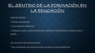 EL SENTIDO DE LA FORMACIÓN EN
LA EDUCACIÓN
¿Que es formar?
* Hacer o componer.
* Criar educar adiestrar.
* Adquirir mas o menos desarrollo, aptitud o habilidad en lo físico o en lo
moral.
¿En donde se da la formación?
* En la familia, las instituciones, la calle, la comunidad etc.
 