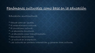 Fenómenos culturales como base en la educación
Educación multicultural
* Educar para ser iguales.
* El entendimiento cultural.
* El pluralismo cultural.
* La educación bicultural.
* La educación como transformación.
* Educación antirracista.
* La cultura en la expresión.
* Las culturas en contacto interactúan y generan otras culturas.
 