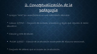 2. Conceptualización de la
pedagogía
* Griegos “Arte” por manifestarse en una habilidad o destreza.
* Lemus (1973) – Conjunto de normas, principios y leyes que regulan el hecho
educativo
* Ciencia y arte de educar.
• Fullat (1992) – Ciencia de la educación encargada del discurso emocional.
* Conjunto de saberes que se ocupan en la educación.
 