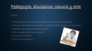 Ciencia
*Verificación de la aplicación adecuada en los procesos de aprendizaje.
* Nace de la necesidad de comprender e interpretar como se llega el conocimiento.
* Necesita una epistemología para observar.
*¿Cómo se genera dicho conocimiento?.
* ¿Por qué es científico?.
*¿Cuál es la importancia?.
Pedagogía, disciplina, ciencia y arte
 
